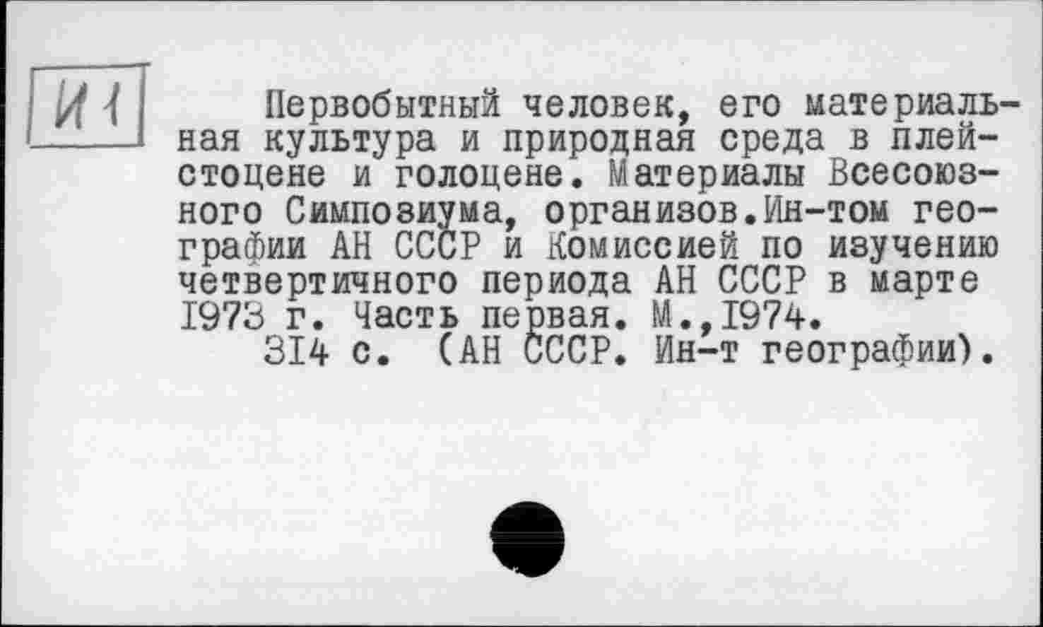 ﻿Первобытный человек, его материальная культура и природная среда в плейстоцене и голоцене. Материалы Всесоюзного Симпозиума, организов.Ин-том географии АН СССР и Комиссией по изучению четвертичного периода АН СССР в марте 1973 г. Часть первая. М.,1974.
314 с. (АН СССР. Ин-т географии).